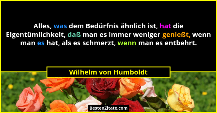 Alles, was dem Bedürfnis ähnlich ist, hat die Eigentümlichkeit, daß man es immer weniger genießt, wenn man es hat, als es schme... - Wilhelm von Humboldt