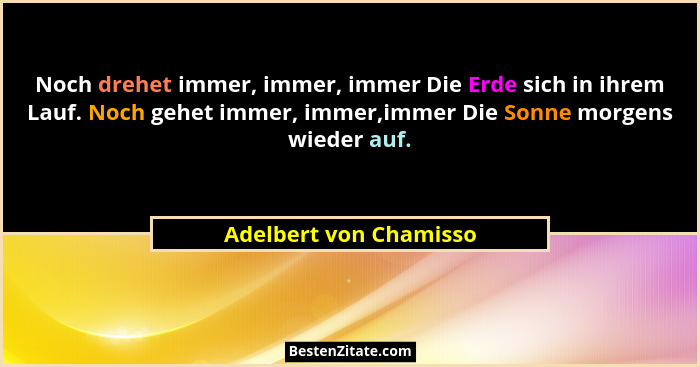 Noch drehet immer, immer, immer Die Erde sich in ihrem Lauf. Noch gehet immer, immer,immer Die Sonne morgens wieder auf.... - Adelbert von Chamisso