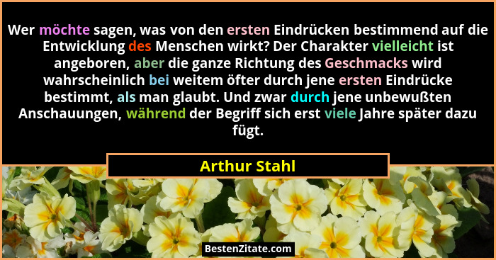 Wer möchte sagen, was von den ersten Eindrücken bestimmend auf die Entwicklung des Menschen wirkt? Der Charakter vielleicht ist angebor... - Arthur Stahl