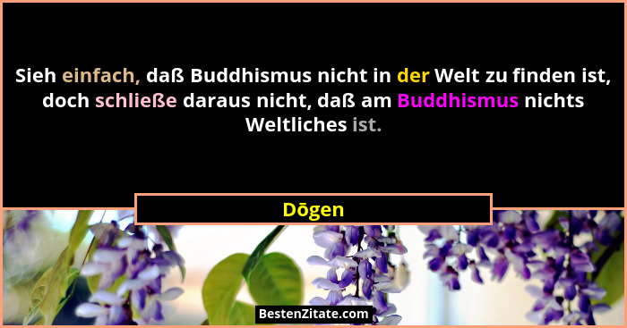 Sieh einfach, daß Buddhismus nicht in der Welt zu finden ist, doch schließe daraus nicht, daß am Buddhismus nichts Weltliches ist.... - Dōgen