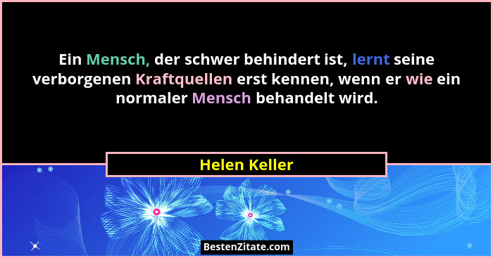 Ein Mensch, der schwer behindert ist, lernt seine verborgenen Kraftquellen erst kennen, wenn er wie ein normaler Mensch behandelt wird.... - Helen Keller