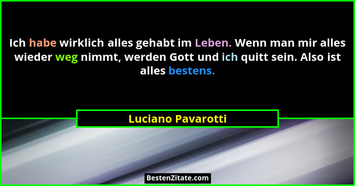 Ich habe wirklich alles gehabt im Leben. Wenn man mir alles wieder weg nimmt, werden Gott und ich quitt sein. Also ist alles beste... - Luciano Pavarotti
