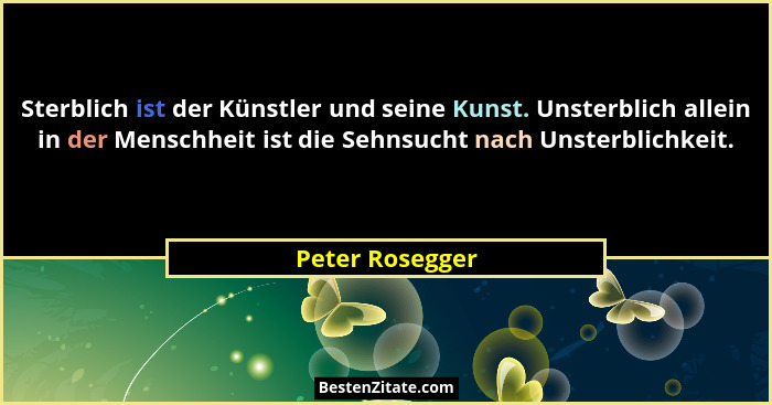 Sterblich ist der Künstler und seine Kunst. Unsterblich allein in der Menschheit ist die Sehnsucht nach Unsterblichkeit.... - Peter Rosegger