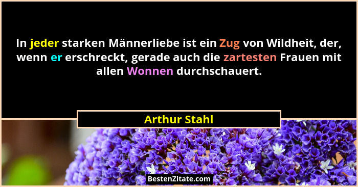 In jeder starken Männerliebe ist ein Zug von Wildheit, der, wenn er erschreckt, gerade auch die zartesten Frauen mit allen Wonnen durch... - Arthur Stahl