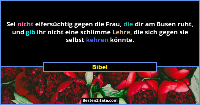 Sei nicht eifersüchtig gegen die Frau, die dir am Busen ruht, und gib ihr nicht eine schlimme Lehre, die sich gegen sie selbst kehren könnte.... - Bibel