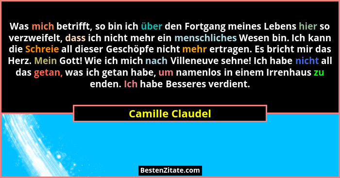 Was mich betrifft, so bin ich über den Fortgang meines Lebens hier so verzweifelt, dass ich nicht mehr ein menschliches Wesen bin. I... - Camille Claudel