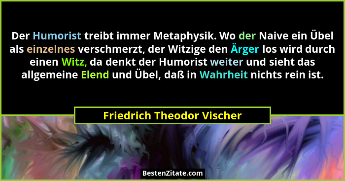 Der Humorist treibt immer Metaphysik. Wo der Naive ein Übel als einzelnes verschmerzt, der Witzige den Ärger los wird durc... - Friedrich Theodor Vischer