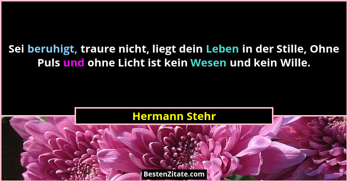 Sei beruhigt, traure nicht, liegt dein Leben in der Stille, Ohne Puls und ohne Licht ist kein Wesen und kein Wille.... - Hermann Stehr