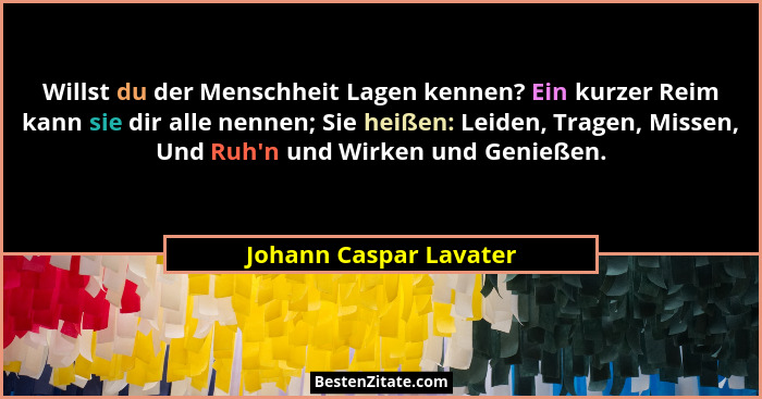 Willst du der Menschheit Lagen kennen? Ein kurzer Reim kann sie dir alle nennen; Sie heißen: Leiden, Tragen, Missen, Und Ruh&#... - Johann Caspar Lavater
