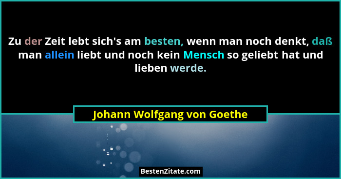 Zu der Zeit lebt sich's am besten, wenn man noch denkt, daß man allein liebt und noch kein Mensch so geliebt hat und... - Johann Wolfgang von Goethe