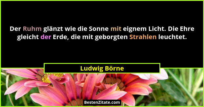 Der Ruhm glänzt wie die Sonne mit eignem Licht. Die Ehre gleicht der Erde, die mit geborgten Strahlen leuchtet.... - Ludwig Börne