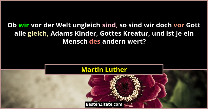 Ob wir vor der Welt ungleich sind, so sind wir doch vor Gott alle gleich, Adams Kinder, Gottes Kreatur, und ist je ein Mensch des ande... - Martin Luther