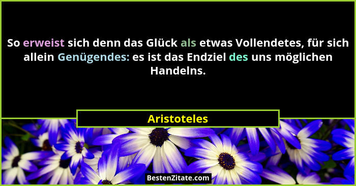 So erweist sich denn das Glück als etwas Vollendetes, für sich allein Genügendes: es ist das Endziel des uns möglichen Handelns.... - Aristoteles