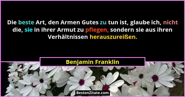 Die beste Art, den Armen Gutes zu tun ist, glaube ich, nicht die, sie in ihrer Armut zu pflegen, sondern sie aus ihren Verhältniss... - Benjamin Franklin