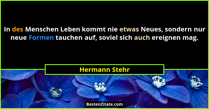 In des Menschen Leben kommt nie etwas Neues, sondern nur neue Formen tauchen auf, soviel sich auch ereignen mag.... - Hermann Stehr