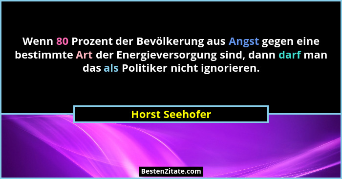 Wenn 80 Prozent der Bevölkerung aus Angst gegen eine bestimmte Art der Energieversorgung sind, dann darf man das als Politiker nicht... - Horst Seehofer