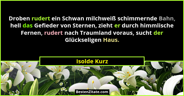 Droben rudert ein Schwan milchweiß schimmernde Bahn, hell das Gefieder von Sternen, zieht er durch himmlische Fernen, rudert nach Trauml... - Isolde Kurz