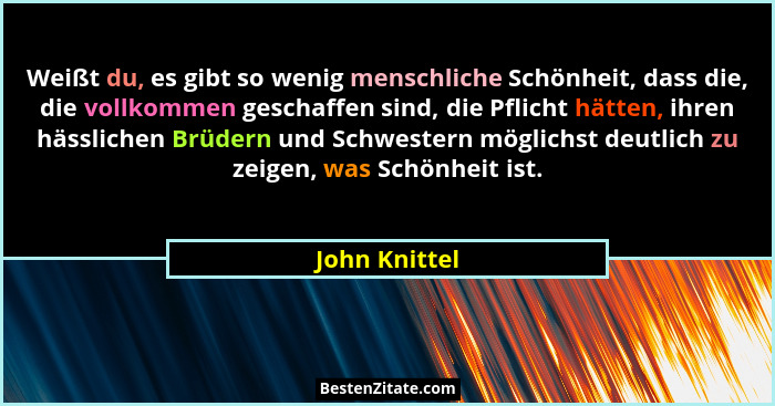 Weißt du, es gibt so wenig menschliche Schönheit, dass die, die vollkommen geschaffen sind, die Pflicht hätten, ihren hässlichen Brüder... - John Knittel