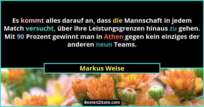Es kommt alles darauf an, dass die Mannschaft in jedem Match versucht, über ihre Leistungsgrenzen hinaus zu gehen. Mit 90 Prozent gewin... - Markus Weise