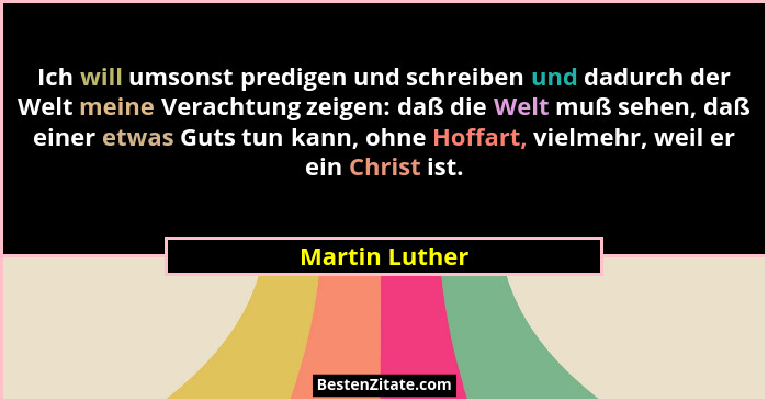 Ich will umsonst predigen und schreiben und dadurch der Welt meine Verachtung zeigen: daß die Welt muß sehen, daß einer etwas Guts tun... - Martin Luther