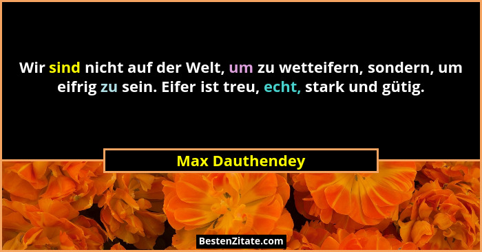 Wir sind nicht auf der Welt, um zu wetteifern, sondern, um eifrig zu sein. Eifer ist treu, echt, stark und gütig.... - Max Dauthendey