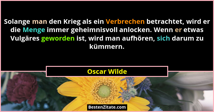 Solange man den Krieg als ein Verbrechen betrachtet, wird er die Menge immer geheimnisvoll anlocken. Wenn er etwas Vulgäres geworden ist... - Oscar Wilde
