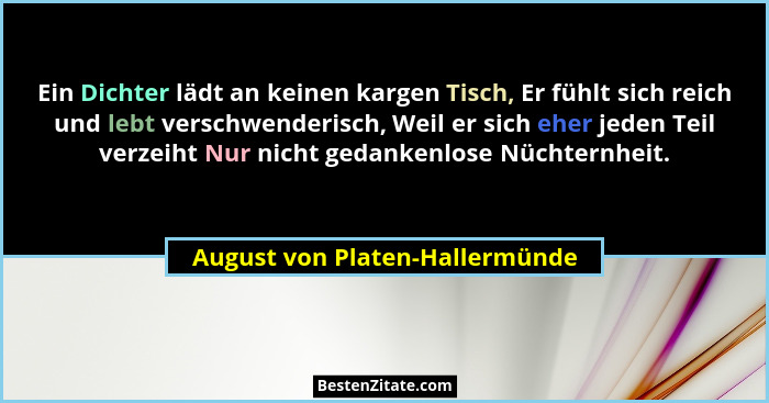 Ein Dichter lädt an keinen kargen Tisch, Er fühlt sich reich und lebt verschwenderisch, Weil er sich eher jeden Teil v... - August von Platen-Hallermünde