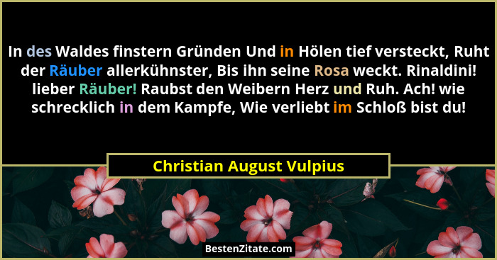 In des Waldes finstern Gründen Und in Hölen tief versteckt, Ruht der Räuber allerkühnster, Bis ihn seine Rosa weckt. Rinald... - Christian August Vulpius