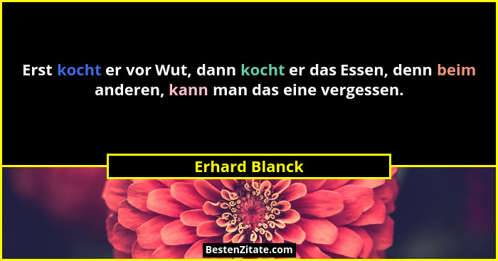Erst kocht er vor Wut, dann kocht er das Essen, denn beim anderen, kann man das eine vergessen.... - Erhard Blanck