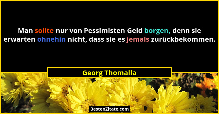 Man sollte nur von Pessimisten Geld borgen, denn sie erwarten ohnehin nicht, dass sie es jemals zurückbekommen.... - Georg Thomalla