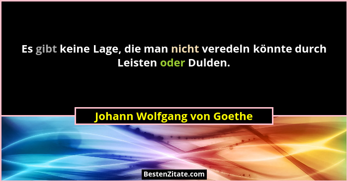 Es gibt keine Lage, die man nicht veredeln könnte durch Leisten oder Dulden.... - Johann Wolfgang von Goethe