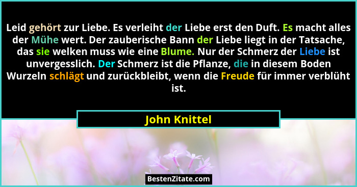 Leid gehört zur Liebe. Es verleiht der Liebe erst den Duft. Es macht alles der Mühe wert. Der zauberische Bann der Liebe liegt in der T... - John Knittel