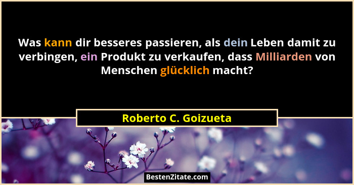 Was kann dir besseres passieren, als dein Leben damit zu verbingen, ein Produkt zu verkaufen, dass Milliarden von Menschen glück... - Roberto C. Goizueta