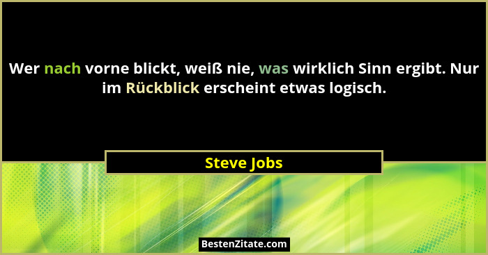 Wer nach vorne blickt, weiß nie, was wirklich Sinn ergibt. Nur im Rückblick erscheint etwas logisch.... - Steve Jobs