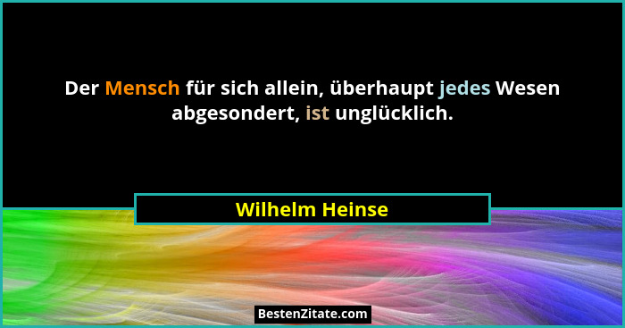 Der Mensch für sich allein, überhaupt jedes Wesen abgesondert, ist unglücklich.... - Wilhelm Heinse