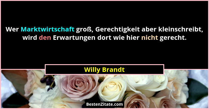 Wer Marktwirtschaft groß, Gerechtigkeit aber kleinschreibt, wird den Erwartungen dort wie hier nicht gerecht.... - Willy Brandt