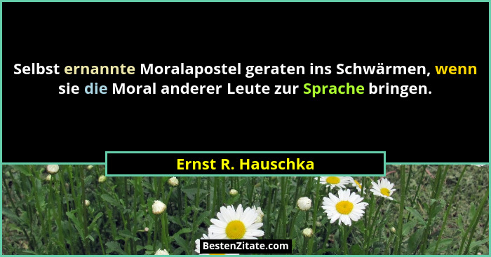 Selbst ernannte Moralapostel geraten ins Schwärmen, wenn sie die Moral anderer Leute zur Sprache bringen.... - Ernst R. Hauschka