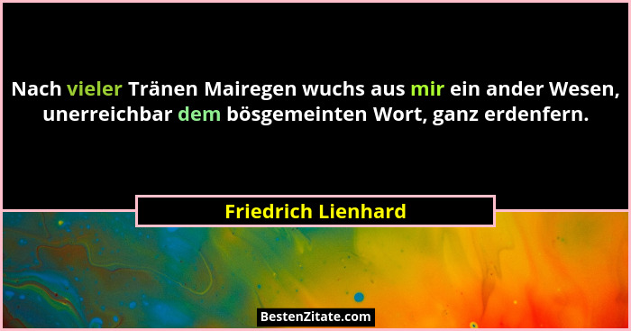 Nach vieler Tränen Mairegen wuchs aus mir ein ander Wesen, unerreichbar dem bösgemeinten Wort, ganz erdenfern.... - Friedrich Lienhard