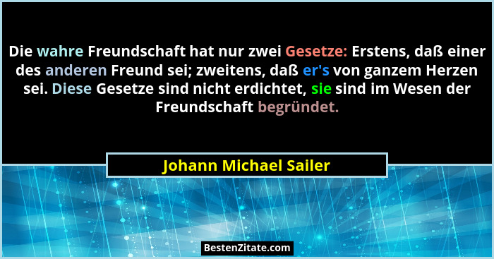 Die wahre Freundschaft hat nur zwei Gesetze: Erstens, daß einer des anderen Freund sei; zweitens, daß er's von ganzem Herz... - Johann Michael Sailer