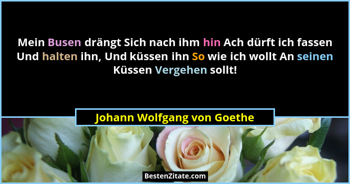 Mein Busen drängt Sich nach ihm hin Ach dürft ich fassen Und halten ihn, Und küssen ihn So wie ich wollt An seinen Küssen... - Johann Wolfgang von Goethe