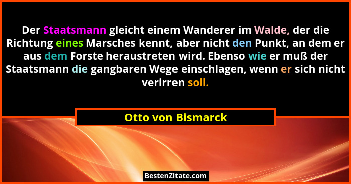 Der Staatsmann gleicht einem Wanderer im Walde, der die Richtung eines Marsches kennt, aber nicht den Punkt, an dem er aus dem For... - Otto von Bismarck