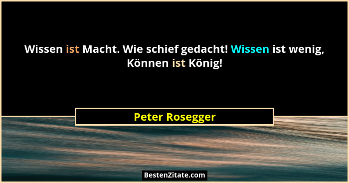 Wissen ist Macht. Wie schief gedacht! Wissen ist wenig, Können ist König!... - Peter Rosegger