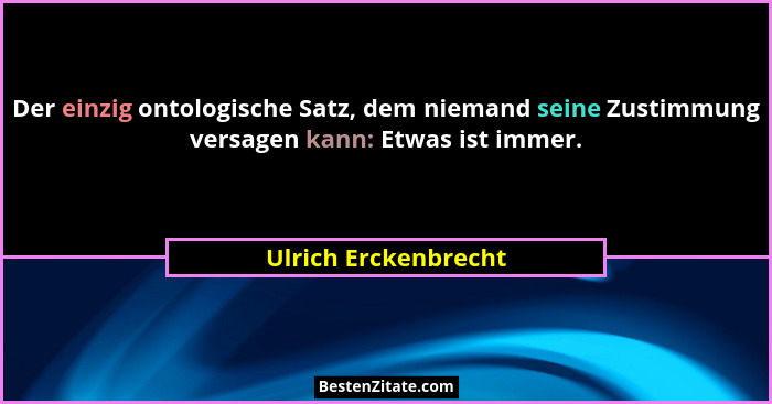 Der einzig ontologische Satz, dem niemand seine Zustimmung versagen kann: Etwas ist immer.... - Ulrich Erckenbrecht