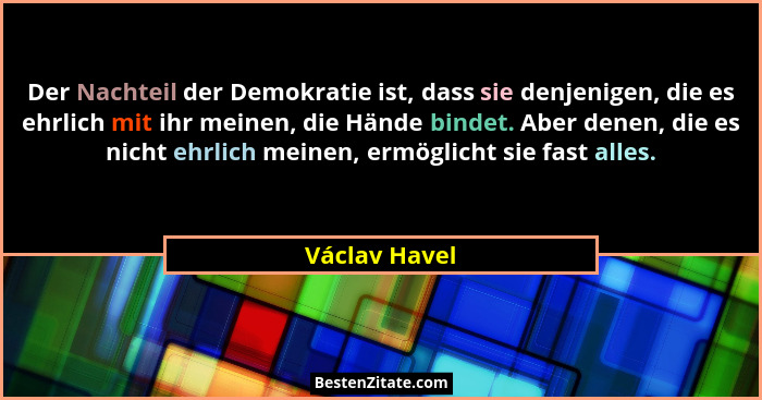 Der Nachteil der Demokratie ist, dass sie denjenigen, die es ehrlich mit ihr meinen, die Hände bindet. Aber denen, die es nicht ehrlich... - Václav Havel