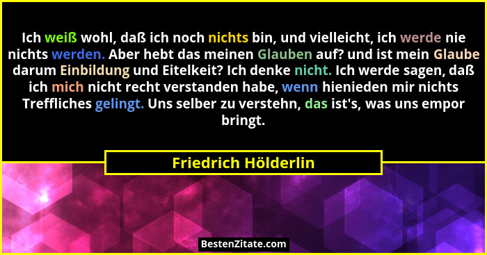 Ich weiß wohl, daß ich noch nichts bin, und vielleicht, ich werde nie nichts werden. Aber hebt das meinen Glauben auf? und ist m... - Friedrich Hölderlin