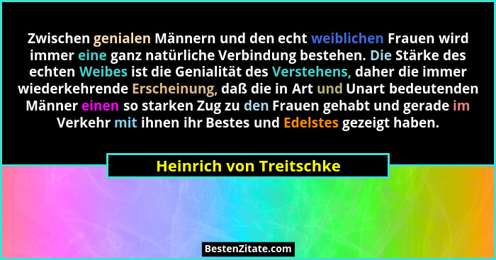 Zwischen genialen Männern und den echt weiblichen Frauen wird immer eine ganz natürliche Verbindung bestehen. Die Stärke des... - Heinrich von Treitschke