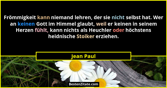 Frömmigkeit kann niemand lehren, der sie nicht selbst hat. Wer an keinen Gott im Himmel glaubt, weil er keinen in seinem Herzen fühlt, kan... - Jean Paul