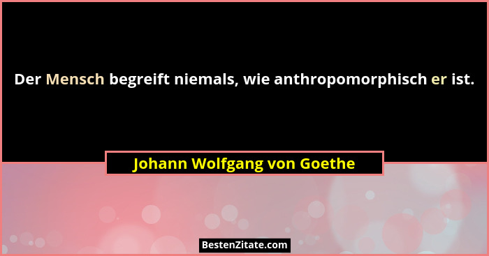 Der Mensch begreift niemals, wie anthropomorphisch er ist.... - Johann Wolfgang von Goethe