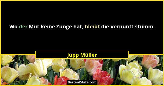 Wo der Mut keine Zunge hat, bleibt die Vernunft stumm.... - Jupp Müller