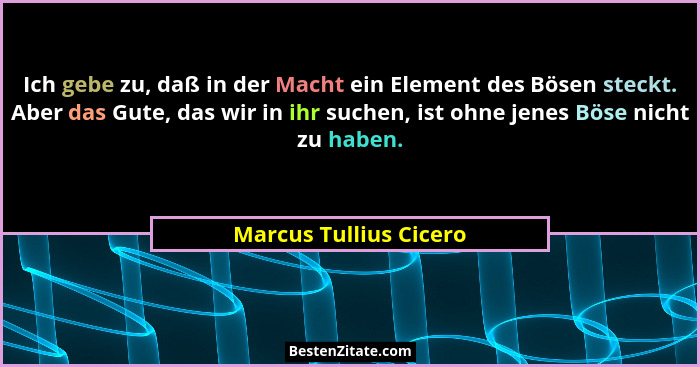 Ich gebe zu, daß in der Macht ein Element des Bösen steckt. Aber das Gute, das wir in ihr suchen, ist ohne jenes Böse nicht zu... - Marcus Tullius Cicero
